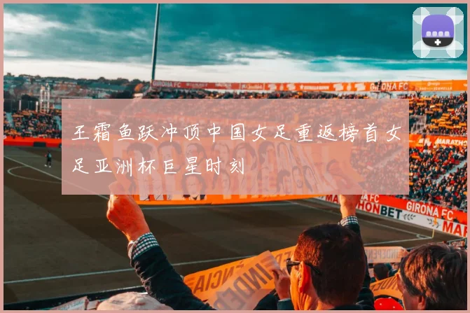 王霜鱼跃冲顶中国女足重返榜首女足亚洲杯巨星时刻