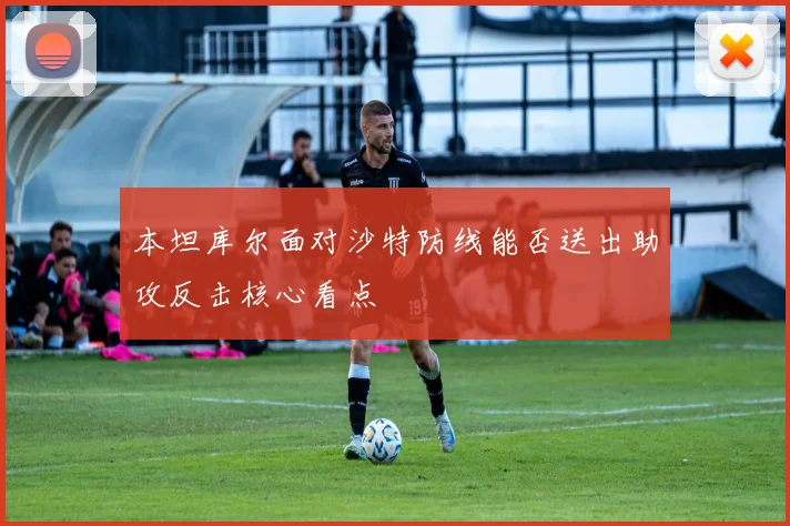 本坦库尔面对沙特防线能否送出助攻反击核心看点