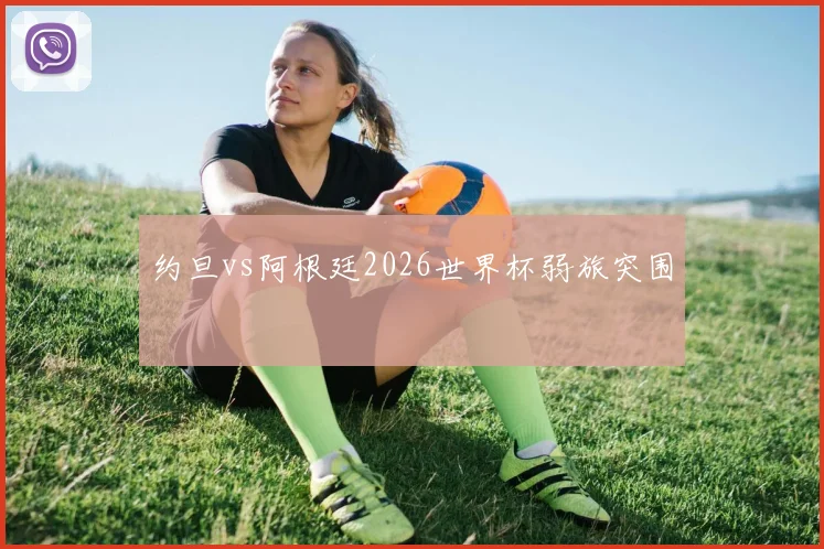 约旦vs阿根廷2026世界杯弱旅突围