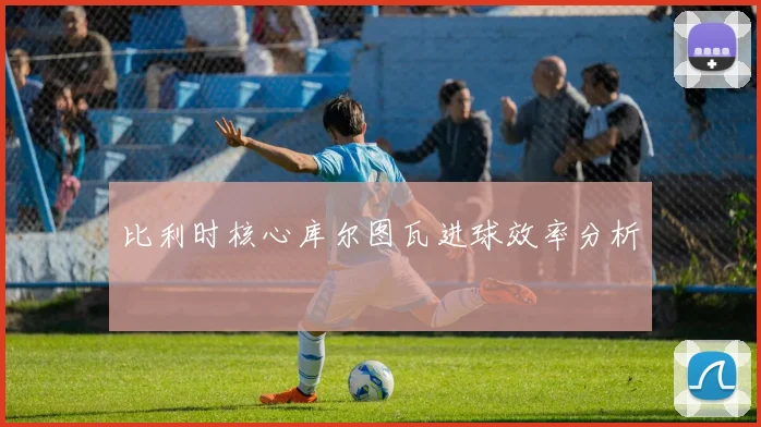 比利时核心库尔图瓦进球效率分析