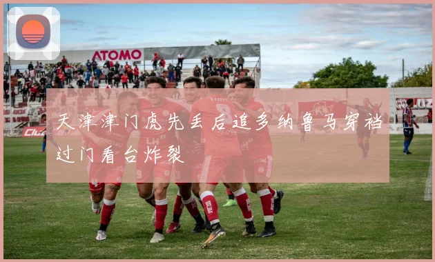 天津津门虎先丢后追多纳鲁马穿裆过门看台炸裂