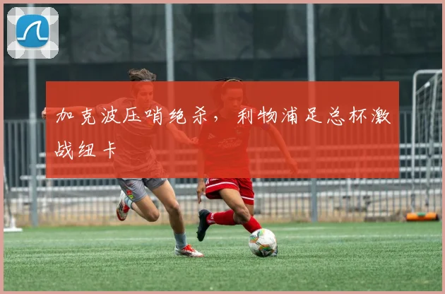 加克波压哨绝杀，利物浦足总杯激战纽卡