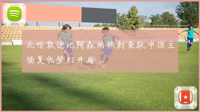 北伦敦德比阿森纳热刺鱼跃冲顶主场复仇梦幻开局