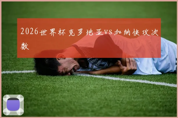 2026世界杯克罗地亚vs加纳快攻次数