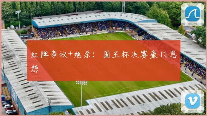 红牌争议+绝杀：国王杯决赛豪门恩怨