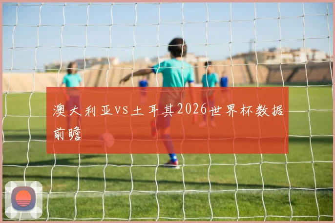 澳大利亚vs土耳其2026世界杯数据前瞻