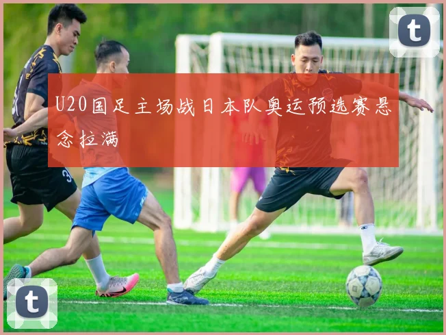 U20国足主场战日本队奥运预选赛悬念拉满
