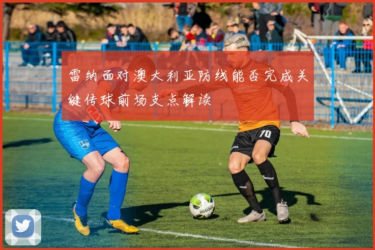 雷纳面对澳大利亚防线能否完成关键传球前场支点解读