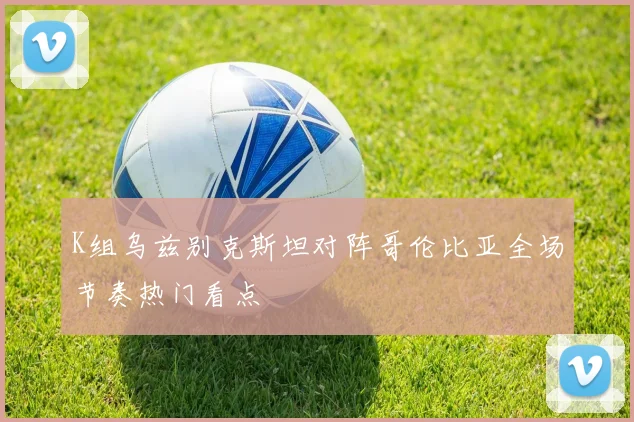 K组乌兹别克斯坦对阵哥伦比亚全场节奏热门看点