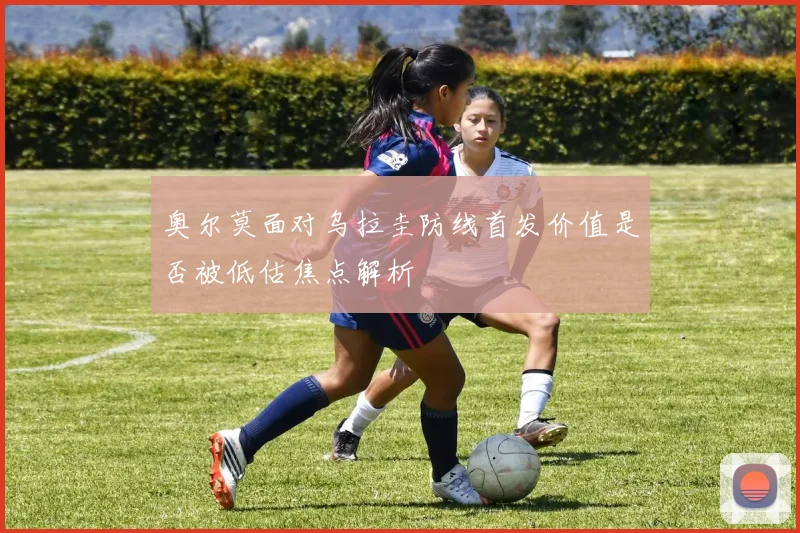 奥尔莫面对乌拉圭防线首发价值是否被低估焦点解析