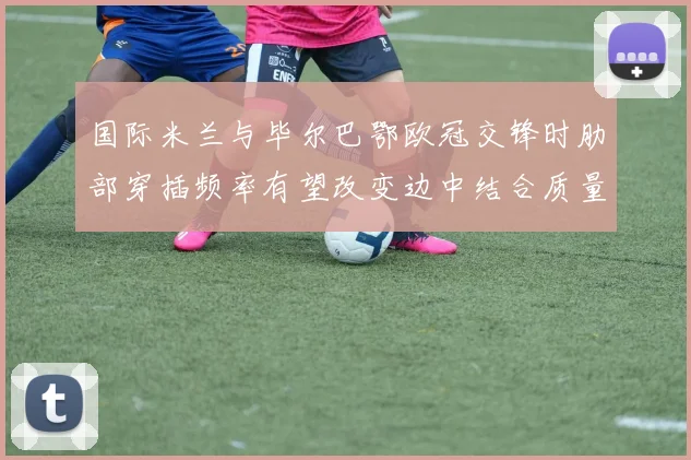 国际米兰与毕尔巴鄂欧冠交锋时肋部穿插频率有望改变边中结合质量