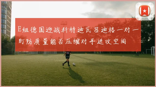 E组德国迎战科特迪瓦吕迪格一对一盯防质量能否压缩对手进攻空间