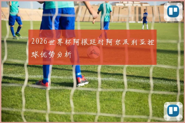 2026世界杯阿根廷对阿尔及利亚控球优势分析