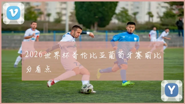 2026世界杯哥伦比亚葡萄牙赛前比分看点