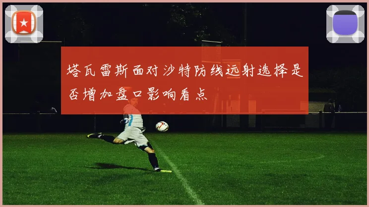 塔瓦雷斯面对沙特防线远射选择是否增加盘口影响看点