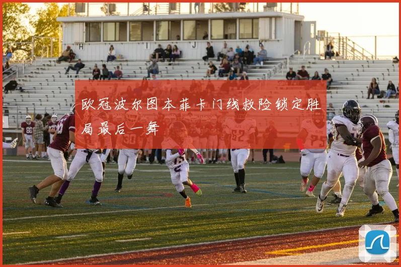 欧冠波尔图本菲卡门线救险锁定胜局最后一舞