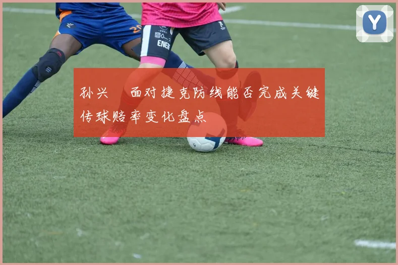 孙兴慜面对捷克防线能否完成关键传球赔率变化盘点