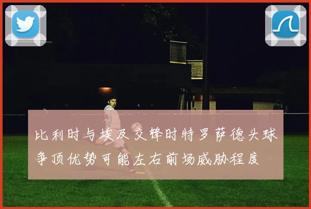比利时与埃及交锋时特罗萨德头球争顶优势可能左右前场威胁程度