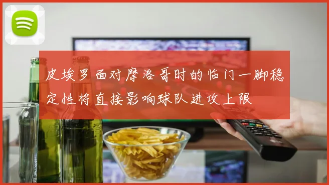 皮埃罗面对摩洛哥时的临门一脚稳定性将直接影响球队进攻上限