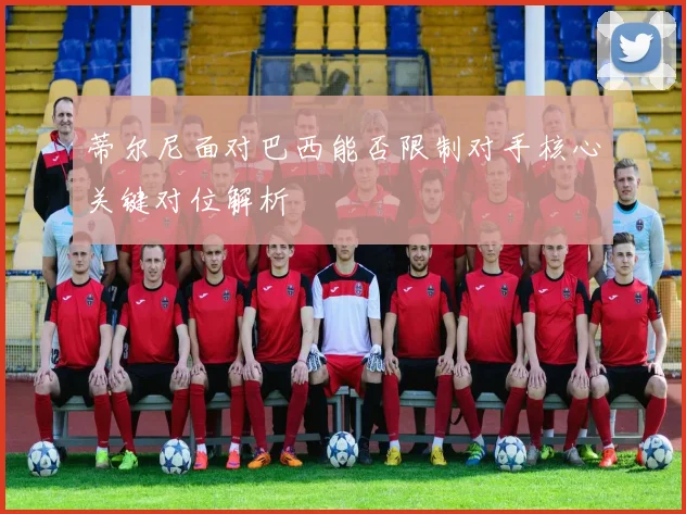 蒂尔尼面对巴西能否限制对手核心关键对位解析
