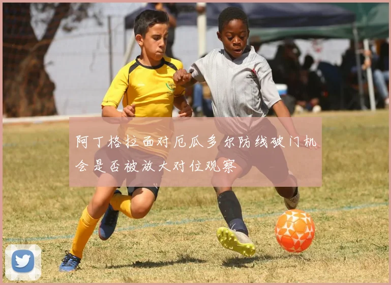 阿丁格拉面对厄瓜多尔防线破门机会是否被放大对位观察