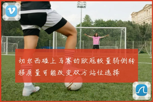 切尔西碰上马赛的欧冠较量弱侧转移质量可能改变双方站位选择