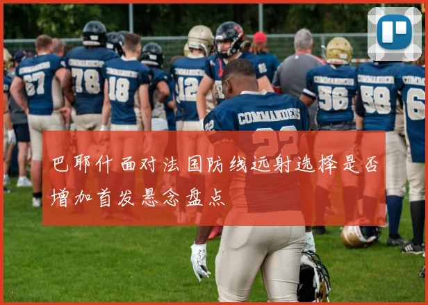 巴耶什面对法国防线远射选择是否增加首发悬念盘点