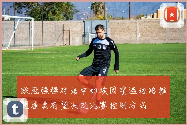 欧冠强强对话中的埃因霍温边路推进速度有望决定比赛控制方式