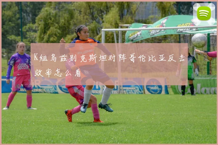 K组乌兹别克斯坦对阵哥伦比亚反击效率怎么看