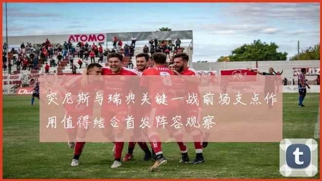 突尼斯与瑞典关键一战前场支点作用值得结合首发阵容观察