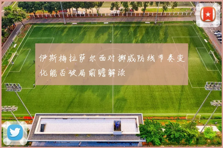 伊斯梅拉萨尔面对挪威防线节奏变化能否破局前瞻解读