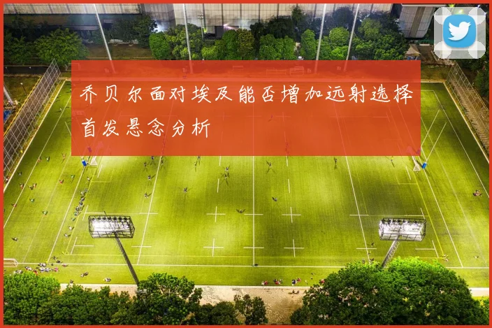 乔贝尔面对埃及能否增加远射选择首发悬念分析