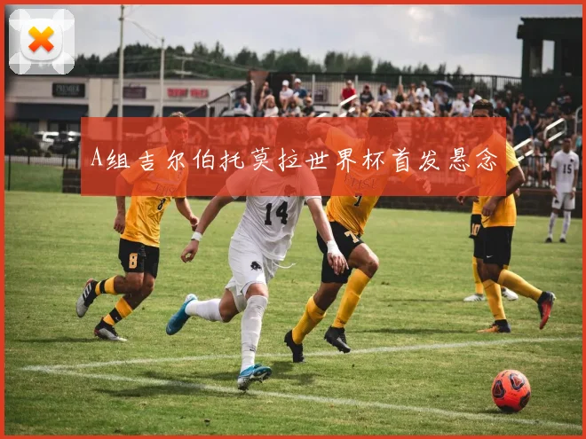 A组吉尔伯托莫拉世界杯首发悬念