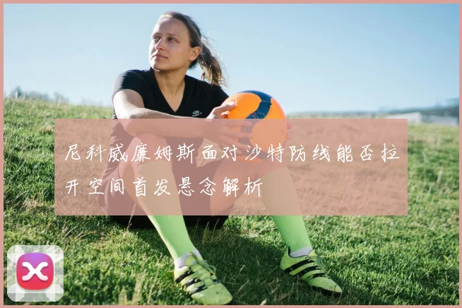尼科威廉姆斯面对沙特防线能否拉开空间首发悬念解析