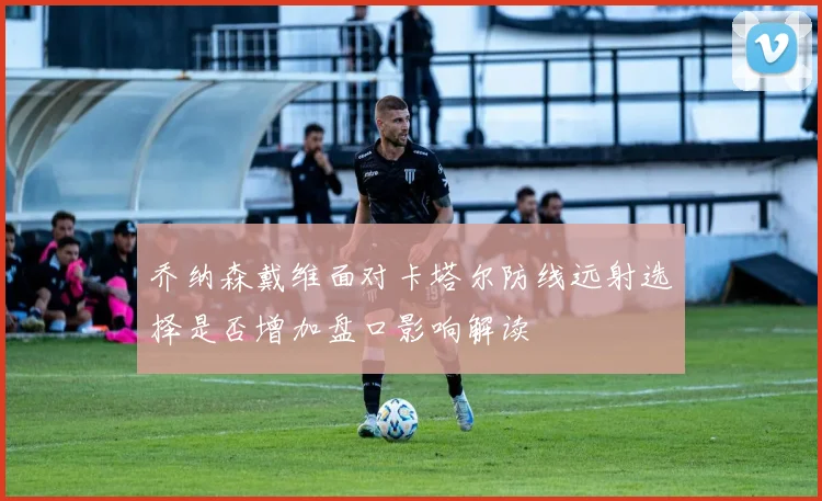 乔纳森戴维面对卡塔尔防线远射选择是否增加盘口影响解读
