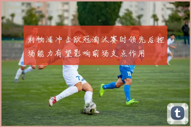 利物浦冲击欧冠淘汰赛时领先后控场能力有望影响前场支点作用