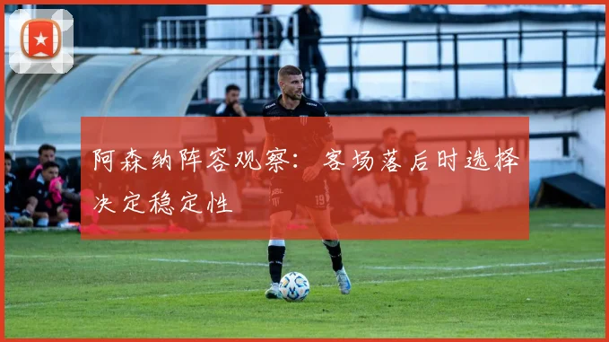 阿森纳阵容观察:客场落后时选择决定稳定性