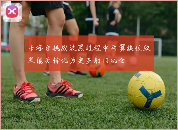 卡塔尔挑战波黑过程中两翼换位效果能否转化为更多射门机会