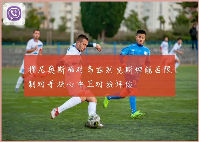 穆尼奥斯面对乌兹别克斯坦能否限制对手核心中卫对抗评估