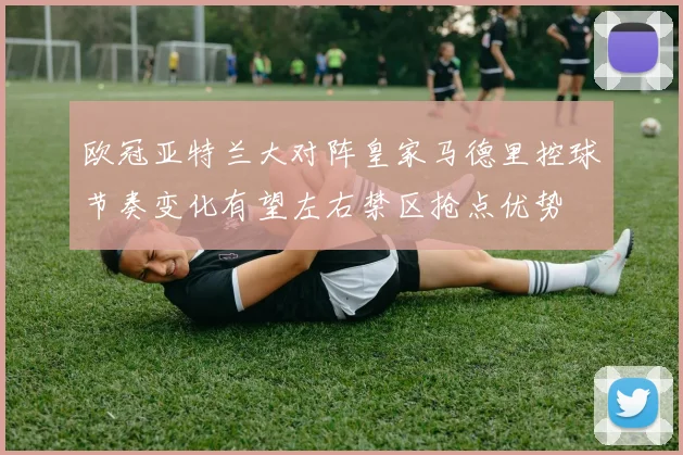 欧冠亚特兰大对阵皇家马德里控球节奏变化有望左右禁区抢点优势