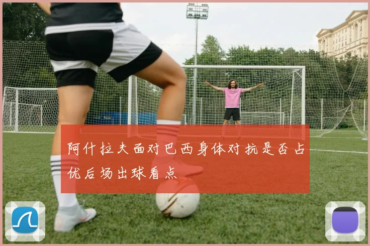 阿什拉夫面对巴西身体对抗是否占优后场出球看点
